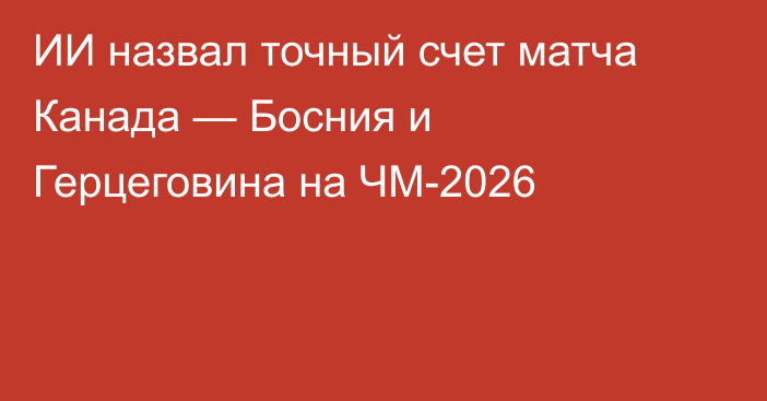 ИИ назвал точный счет матча Канада — Босния и Герцеговина на ЧМ-2026