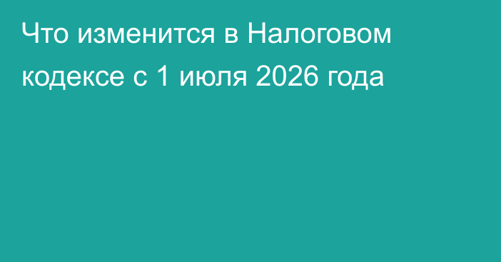 Что изменится в Налоговом кодексе с 1 июля 2026 года