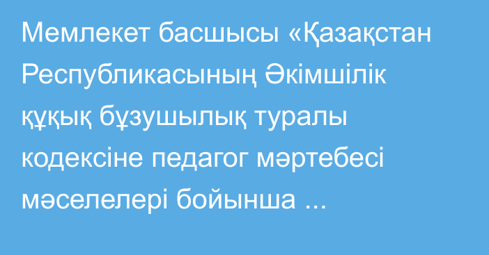 Мемлекет басшысы «Қазақстан Республикасының Әкімшілік құқық бұзушылық туралы кодексіне педагог мәртебесі мәселелері бойынша өзгерістер енгізу туралы» Қазақстан Республикасының Заңына қол қойды