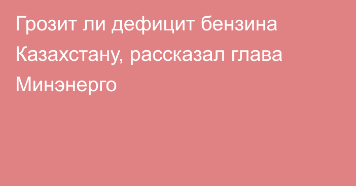 Грозит ли дефицит бензина Казахстану, рассказал глава Минэнерго