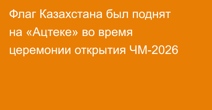 Флаг Казахстана был поднят на «Ацтеке» во время церемонии открытия ЧМ-2026