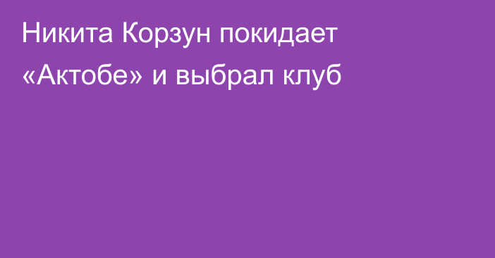 Никита Корзун покидает «Актобе» и выбрал клуб