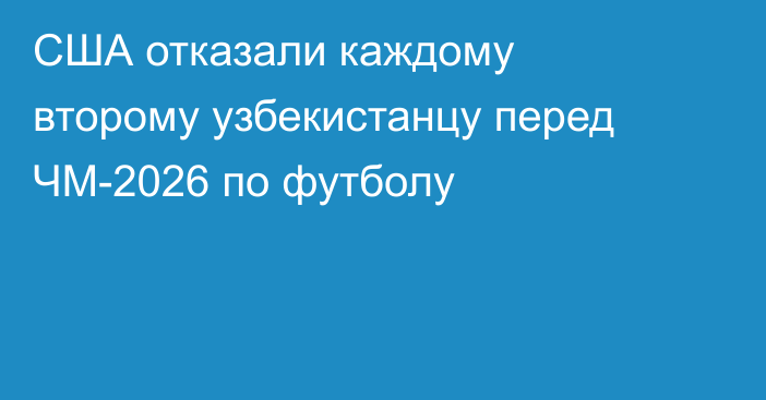 США отказали каждому второму узбекистанцу перед ЧМ-2026 по футболу