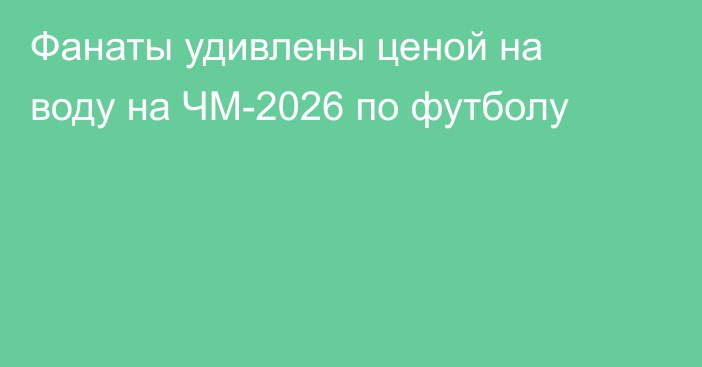 Фанаты удивлены ценой на воду на ЧМ-2026 по футболу