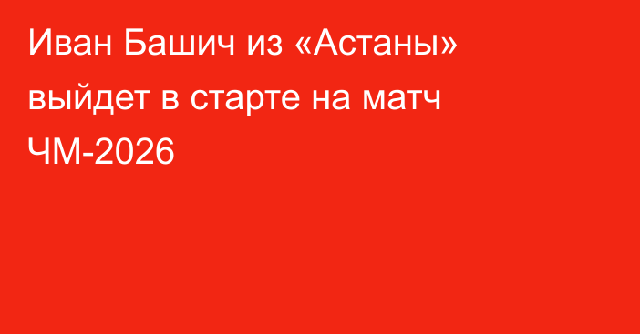 Иван Башич из «Астаны» выйдет в старте на матч ЧМ-2026
