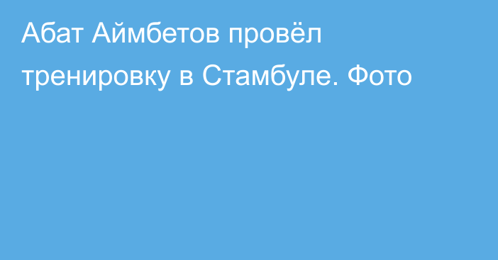 Абат Аймбетов провёл тренировку в Стамбуле. Фото