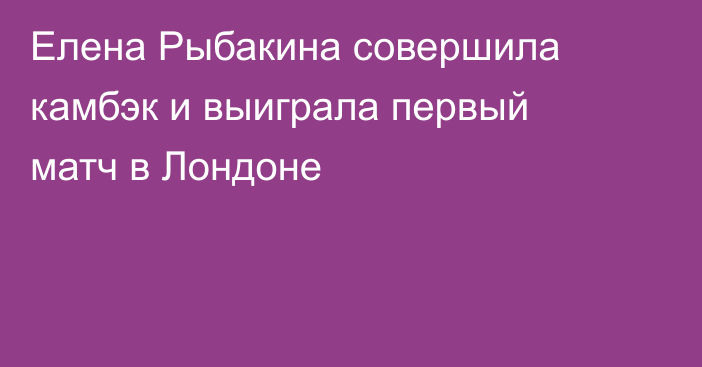 Елена Рыбакина совершила камбэк и выиграла первый матч в Лондоне