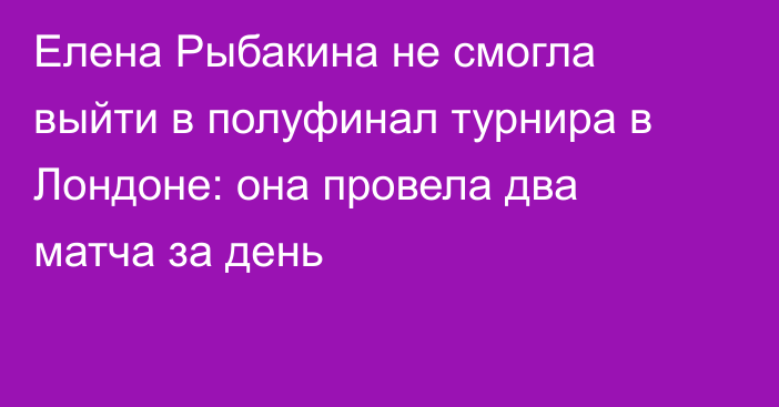 Елена Рыбакина не смогла выйти в полуфинал турнира в Лондоне: она провела два матча за день