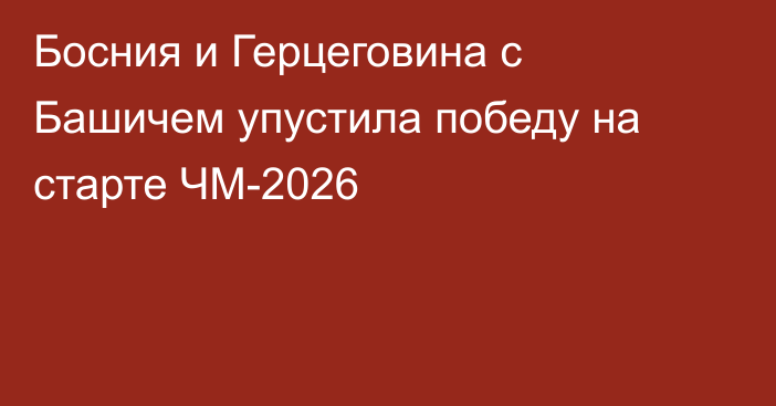 Босния и Герцеговина с Башичем упустила победу на старте ЧМ-2026