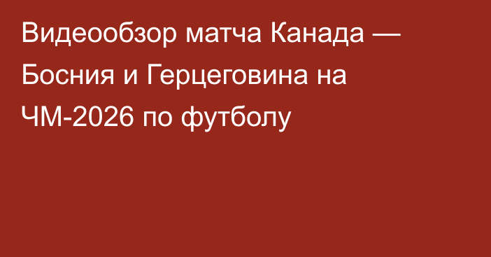 Видеообзор матча Канада — Босния и Герцеговина на ЧМ-2026 по футболу
