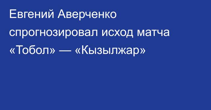 Евгений Аверченко спрогнозировал исход матча «Тобол» — «Кызылжар»