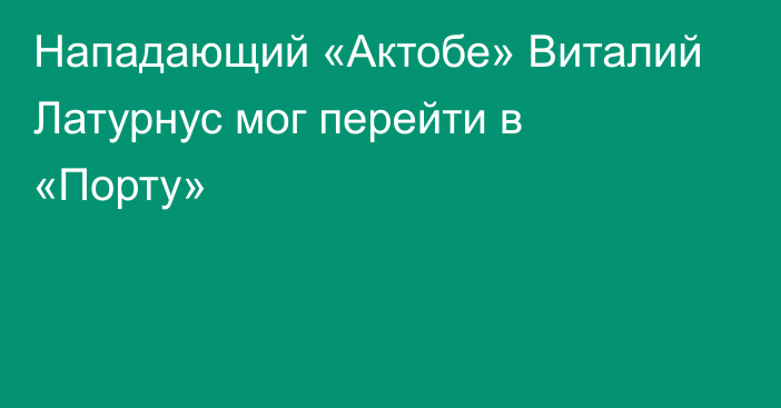 Нападающий «Актобе» Виталий Латурнус мог перейти в «Порту»