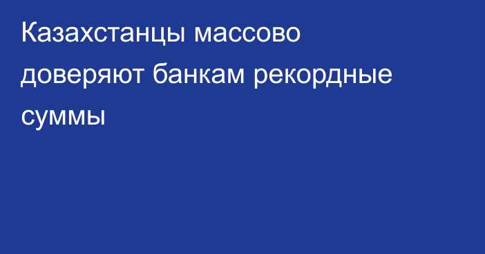 Казахстанцы массово доверяют банкам рекордные суммы