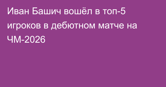 Иван Башич вошёл в топ-5 игроков в дебютном матче на ЧМ-2026