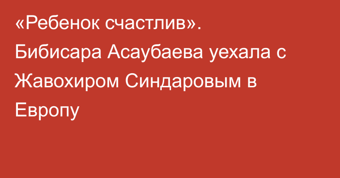 «Ребенок счастлив». Бибисара Асаубаева уехала с Жавохиром Синдаровым в Европу