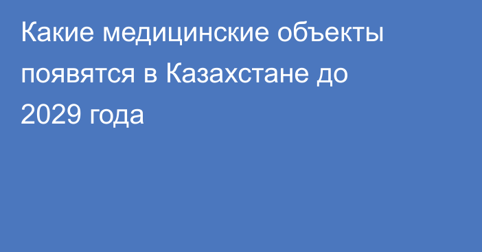 Какие медицинские объекты появятся в Казахстане до 2029 года