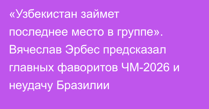 «Узбекистан займет последнее место в группе». Вячеслав Эрбес предсказал главных фаворитов ЧМ-2026 и неудачу Бразилии