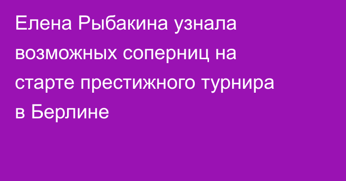 Елена Рыбакина узнала возможных соперниц на старте престижного турнира в Берлине