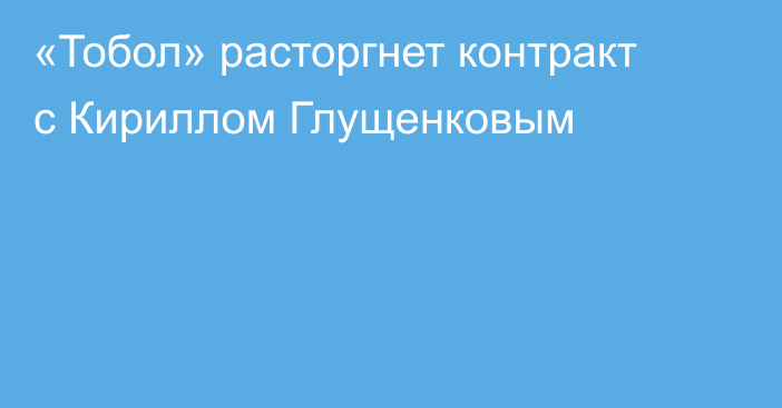 «Тобол» расторгнет контракт с Кириллом Глущенковым