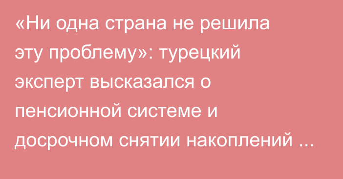 «Ни одна страна не решила эту проблему»: турецкий эксперт высказался о пенсионной системе и досрочном снятии накоплений в Казахстане