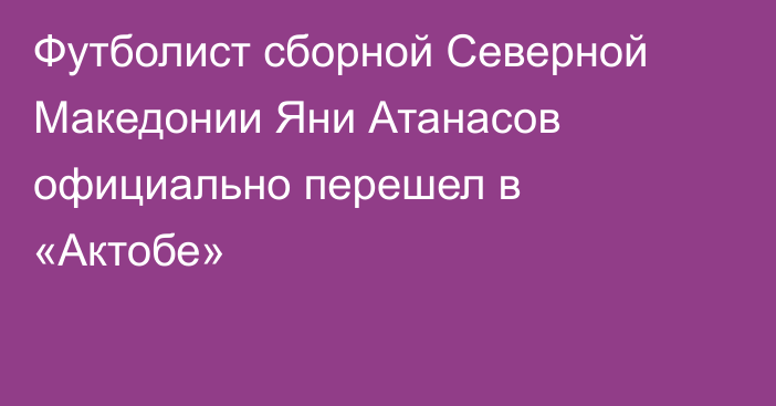 Футболист сборной Северной Македонии Яни Атанасов официально перешел в «Актобе»