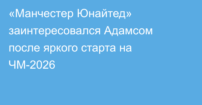 «Манчестер Юнайтед» заинтересовался Адамсом после яркого старта на ЧМ-2026