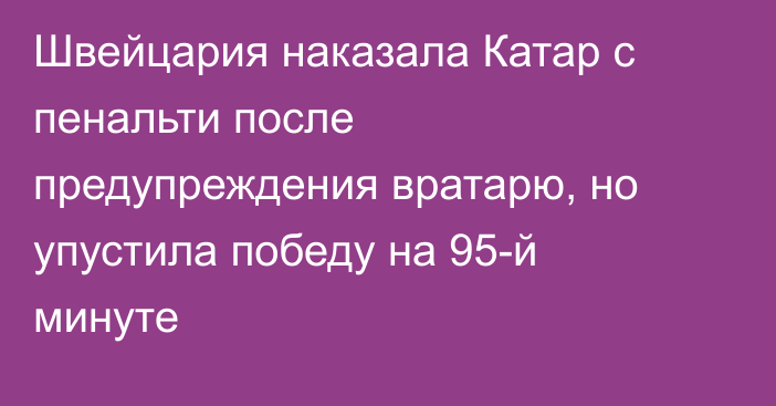 Швейцария наказала Катар с пенальти после предупреждения вратарю, но упустила победу на 95-й минуте