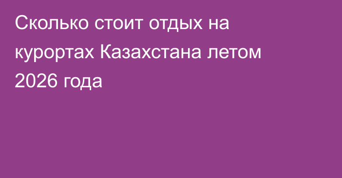 Сколько стоит отдых на курортах Казахстана летом 2026 года