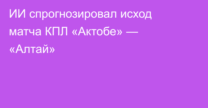 ИИ спрогнозировал исход матча КПЛ «Актобе» — «Алтай»