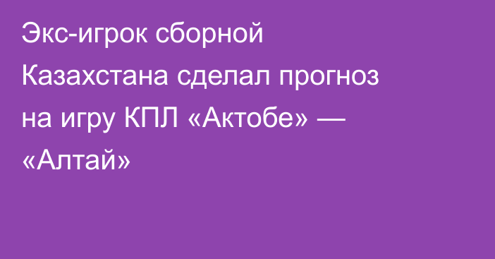 Экс-игрок сборной Казахстана сделал прогноз на игру КПЛ «Актобе» — «Алтай»
