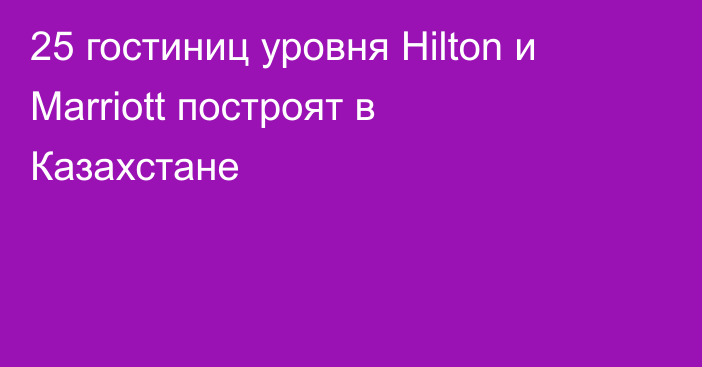 25 гостиниц уровня Hilton и Marriott построят в Казахстане