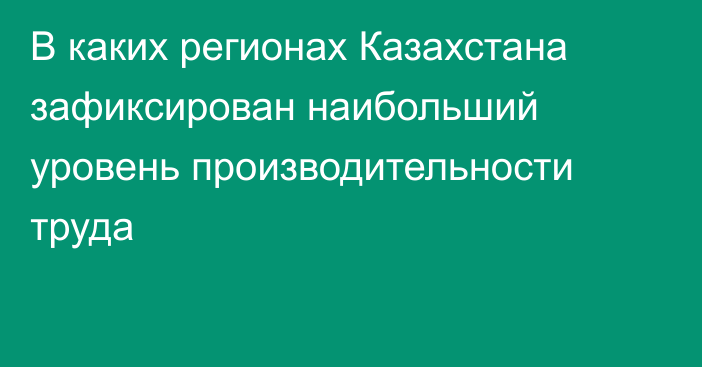 В каких регионах Казахстана зафиксирован наибольший уровень производительности труда