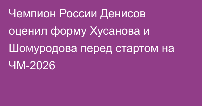 Чемпион России Денисов оценил форму Хусанова и Шомуродова перед стартом на ЧМ-2026