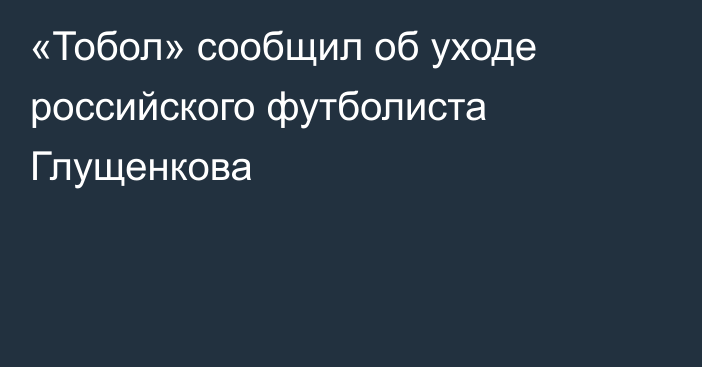 «Тобол» сообщил об уходе российского футболиста Глущенкова