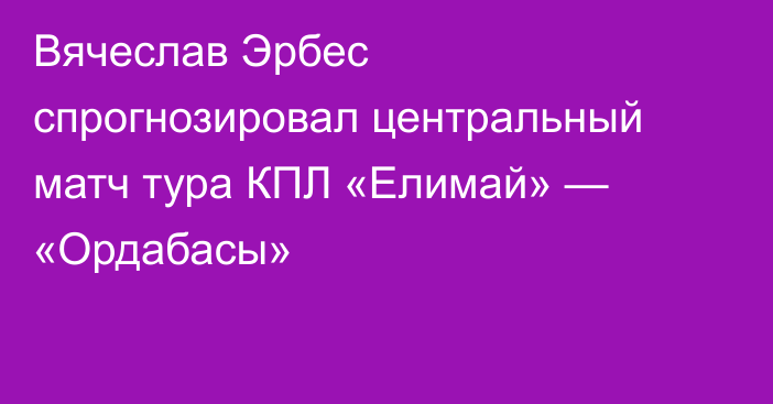 Вячеслав Эрбес спрогнозировал центральный матч тура КПЛ «Елимай» — «Ордабасы»