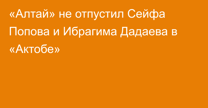 «Алтай» не отпустил Сейфа Попова и Ибрагима Дадаева в «Актобе»