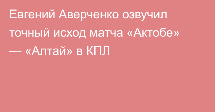 Евгений Аверченко озвучил точный исход матча «Актобе» — «Алтай» в КПЛ