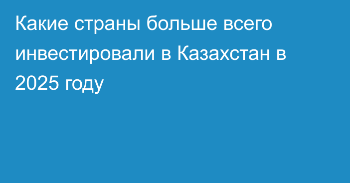 Какие страны больше всего инвестировали в Казахстан в 2025 году