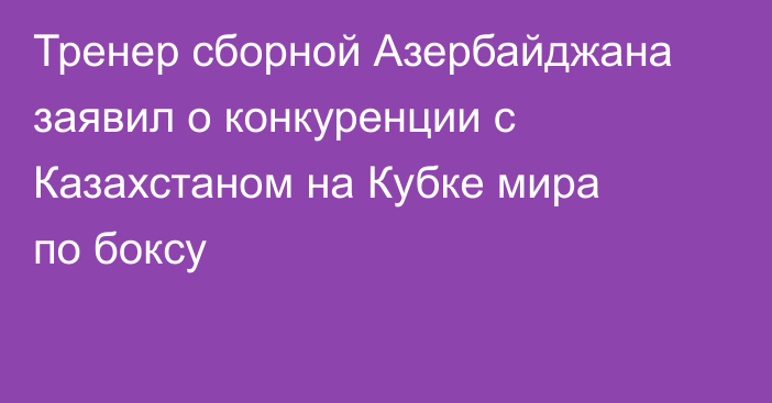 Тренер сборной Азербайджана заявил о конкуренции с Казахстаном на Кубке мира по боксу