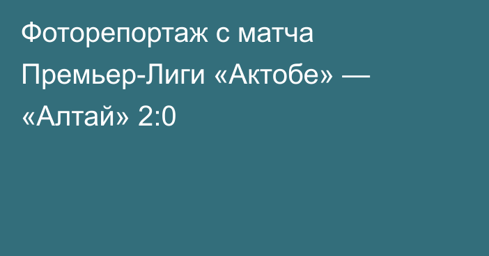 Фоторепортаж с матча Премьер-Лиги «Актобе» — «Алтай» 2:0