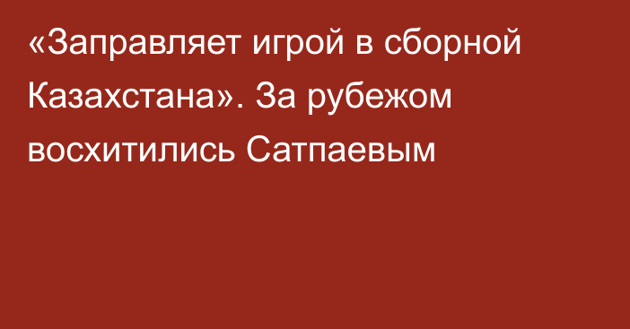 «Заправляет игрой в сборной Казахстана». За рубежом восхитились Сатпаевым