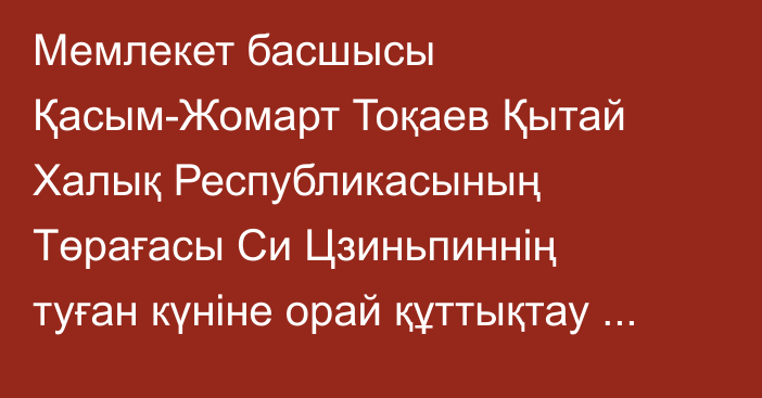 Мемлекет басшысы Қасым-Жомарт Тоқаев Қытай Халық Республикасының Төрағасы Си Цзиньпиннің туған күніне орай құттықтау жеделхатын жолдады