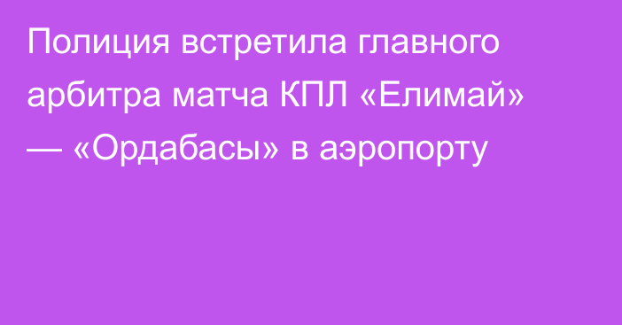 Полиция встретила главного арбитра матча КПЛ «Елимай» — «Ордабасы» в аэропорту
