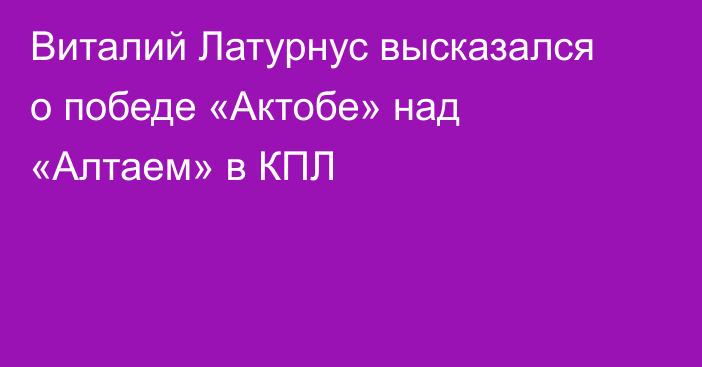 Виталий Латурнус высказался о победе «Актобе» над «Алтаем» в КПЛ