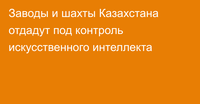 Заводы и шахты Казахстана отдадут под контроль искусственного интеллекта