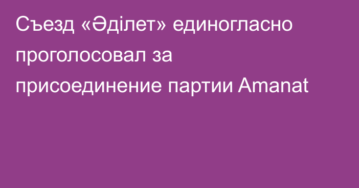 Съезд «Әділет» единогласно проголосовал за присоединение партии Amanat