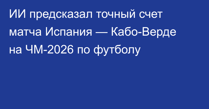 ИИ предсказал точный счет матча Испания — Кабо-Верде на ЧМ-2026 по футболу