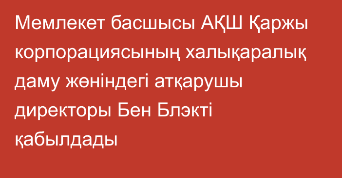 Мемлекет басшысы АҚШ Қаржы корпорациясының халықаралық даму жөніндегі атқарушы директоры Бен Блэкті қабылдады
