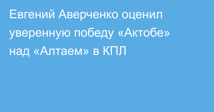 Евгений Аверченко оценил уверенную победу «Актобе» над «Алтаем» в КПЛ