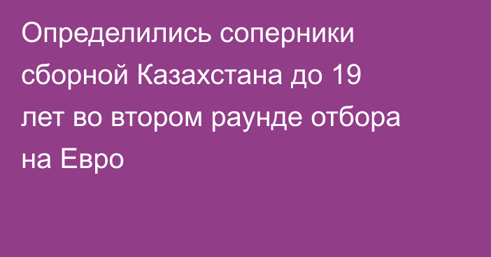 Определились соперники сборной Казахстана до 19 лет во втором раунде отбора на Евро